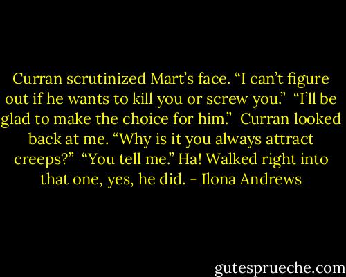 Curran scrutinized Mart’s face. “I can’t figure out if he wants to kill you or screw you.”<br /><br />“I’ll be glad to make the choice for him.”<br /><br />Curran looked back at me. “Why is it you always attract creeps?”<br /><br />“You tell me.” Ha! Walked right into that one, yes, he did. - Ilona Andrews