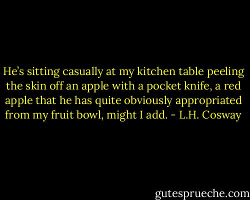 He’s sitting casually at my kitchen table peeling the skin off an apple<br />with a pocket knife, a red apple that he has quite obviously appropriated from my fruit bowl, might I add. - L.H. Cosway
