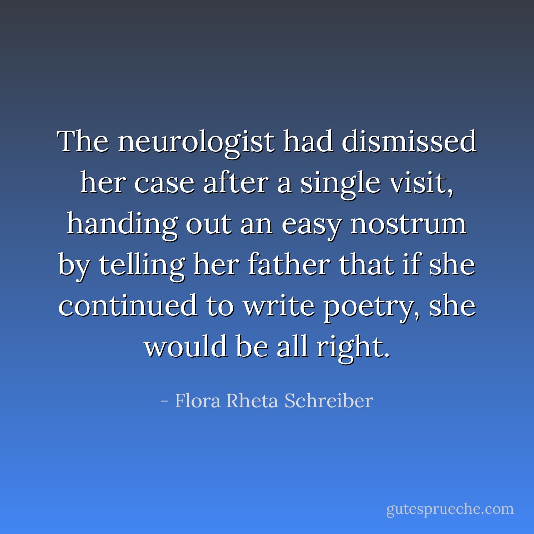 The neurologist had dismissed her case after a single visit, handing out an easy nostrum by telling her father that if she continued to write poetry, she would be all right. - Flora Rheta Schreiber