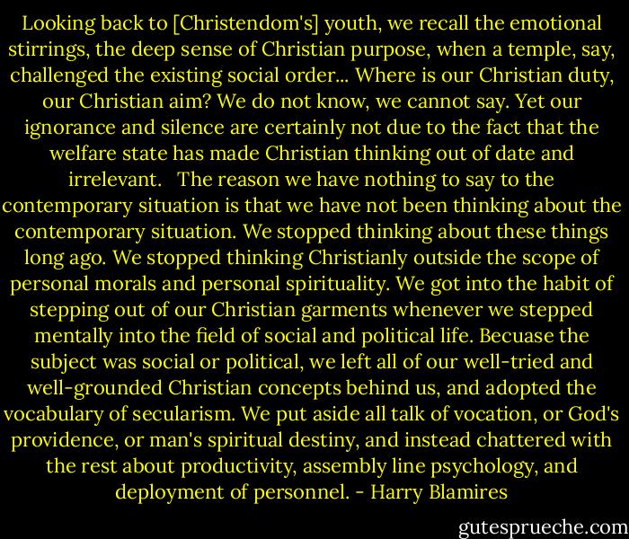 Looking back to [Christendom's] youth, we recall the emotional stirrings, the deep sense of Christian purpose, when a temple, say, challenged the existing social order... Where is our Christian duty, our Christian aim? We do not know, we cannot say. Yet our ignorance and silence are certainly not due to the fact that the welfare state has made Christian thinking out of date and irrelevant. <br /><br />The reason we have nothing to say to the contemporary situation is that we have not been thinking about the contemporary situation. We stopped thinking about these things long ago. We stopped thinking Christianly outside the scope of personal morals and personal spirituality. We got into the habit of stepping out of our Christian garments whenever we stepped mentally into the field of social and political life. Becuase the subject was social or political, we left all of our well-tried and well-grounded Christian concepts behind us, and adopted the vocabulary of secularism. We put aside all talk of vocation, or God's providence, or man's spiritual destiny, and instead chattered with the rest about productivity, assembly line psychology, and deployment of personnel. - Harry Blamires