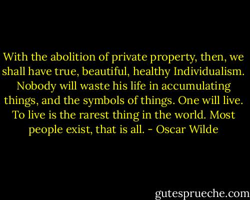 With the abolition of private property, then, we shall have true, beautiful, healthy Individualism. Nobody will waste his life in accumulating things, and the symbols of things. One will live. To live is the rarest thing in the world. Most people exist, that is all. - Oscar Wilde