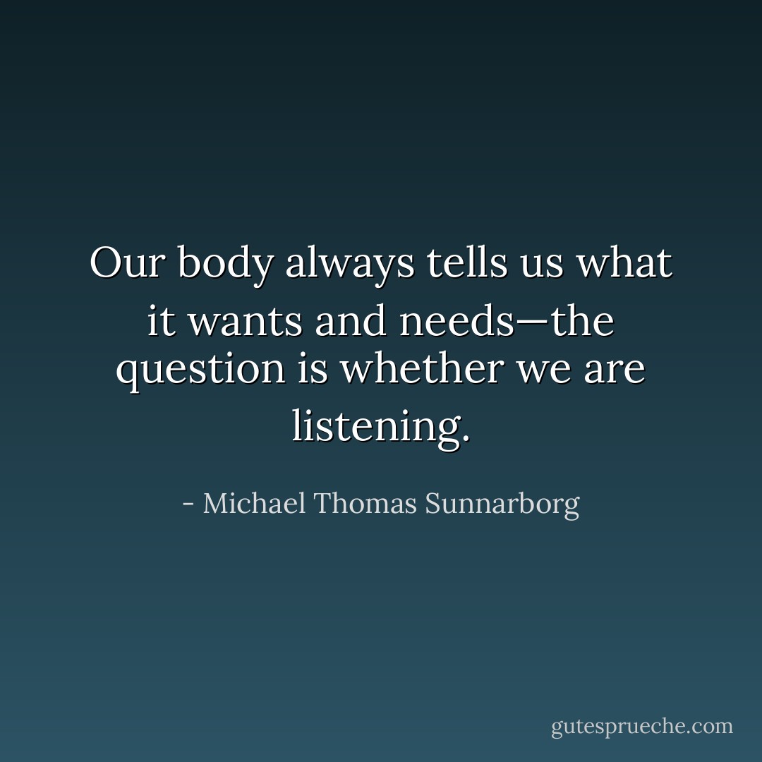Our body always tells us what it wants and needs—the question is whether we are listening. - Michael Thomas Sunnarborg