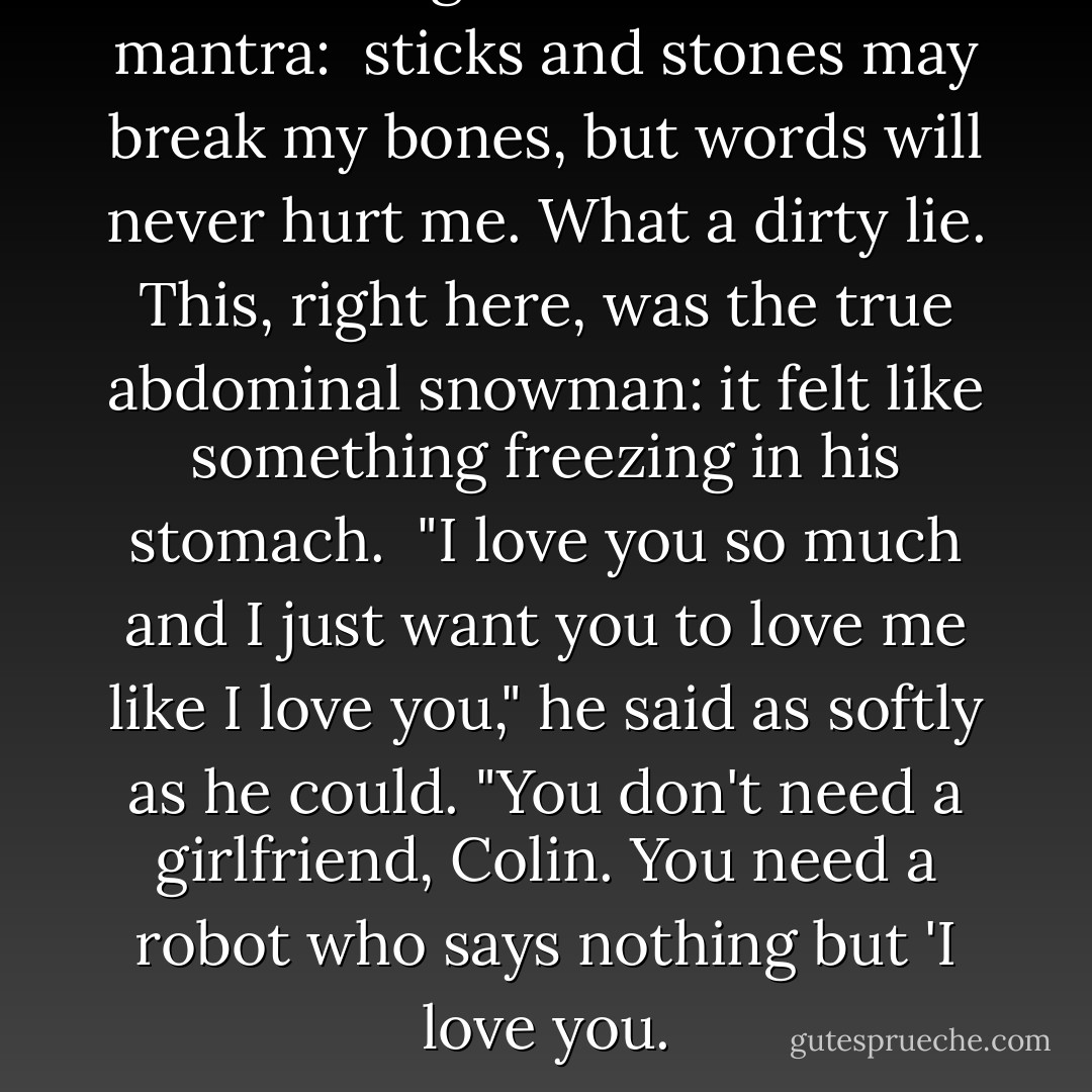 Colin thought about the dork mantra: <br />sticks and stones may break my bones, but words will never hurt me. What a dirty lie. This, right here, was the true abdominal snowman: it felt like something freezing in his stomach. <br />"I love you so much and I just want you to love me like I love you," he said as softly as he could. "You don't need a girlfriend, Colin. You need a robot who says nothing but 'I love you. - John Green