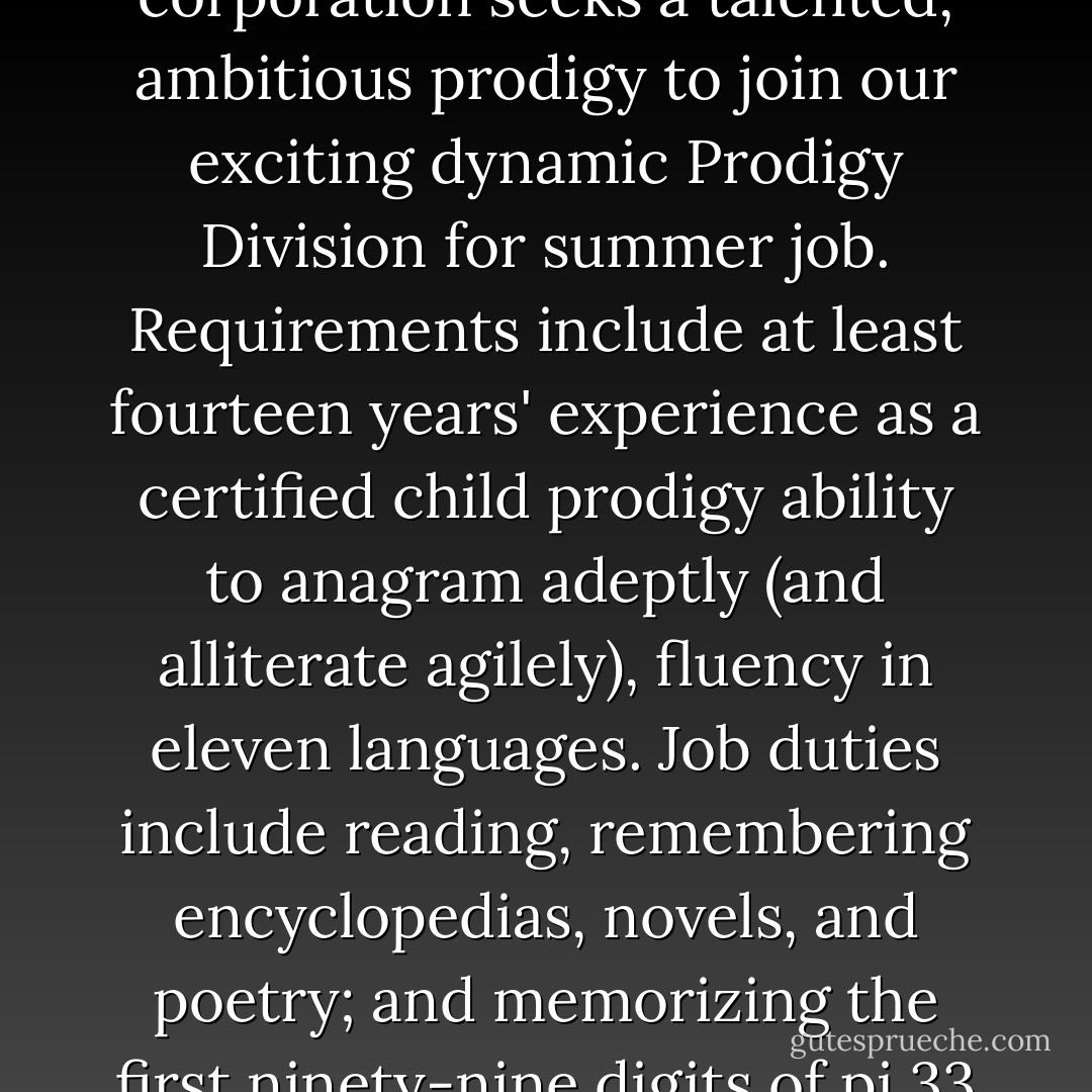 Prodigy" <br />Huge, megalithic corporation seeks a talented, ambitious prodigy to join our exciting dynamic Prodigy Division for summer job. Requirements include at least fourteen years' experience as a certified child prodigy ability to anagram adeptly (and alliterate agilely), fluency in eleven languages. Job duties include reading, remembering encyclopedias, novels, and poetry; and memorizing the first ninety-nine digits of pi.33 - John Green