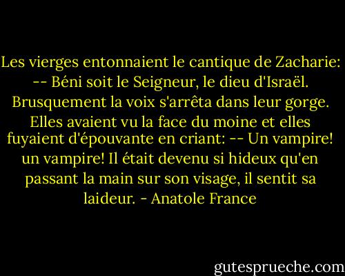 Les vierges entonnaient le cantique de Zacharie:<br />-- Béni soit le Seigneur, le dieu d'Israël.<br />Brusquement la voix s'arrêta dans leur gorge. Elles avaient vu la face du moine et elles fuyaient d'épouvante en criant:<br />-- Un vampire! un vampire!<br />Il était devenu si hideux qu'en passant la main sur son visage, il sentit sa laideur. - Anatole France