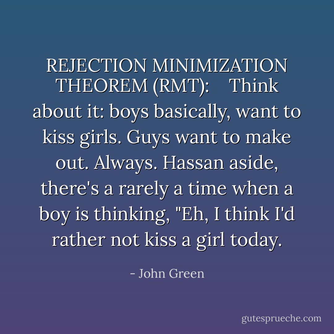 REJECTION MINIMIZATION THEOREM (RMT): <br /> <br />Think about it: boys basically, want to kiss girls. Guys want to make out. Always. Hassan aside, there's a rarely a time when a boy is thinking, "Eh, I think I'd rather not kiss a girl today. - John Green