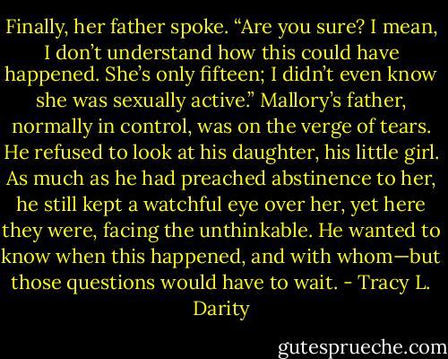Finally, her father spoke. “Are you sure? I mean, I don’t understand how this could have happened. She’s only fifteen; I didn’t even know she was sexually active.” Mallory’s father, normally in control, was on the verge of tears. He refused to look at his daughter, his little girl. As much as he had preached abstinence to her, he still kept a watchful eye over her, yet here they were, facing the unthinkable. He wanted to know when this happened, and with whom—but those questions would have to wait. - Tracy L. Darity