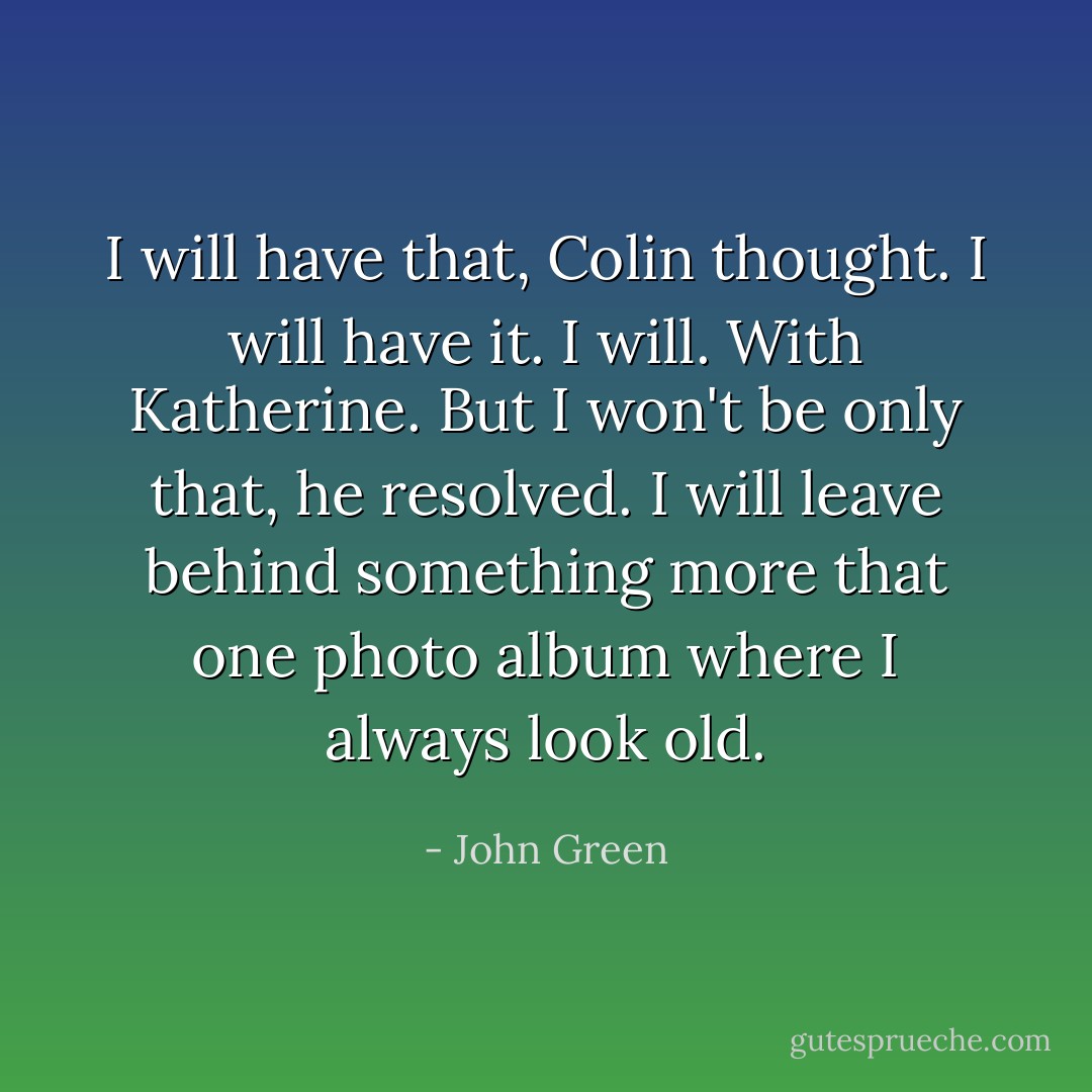 I will have that, Colin thought. I will have it. I will. With Katherine. But I won't be only that, he resolved. I will leave behind something more that one photo album where I always look old. - John Green