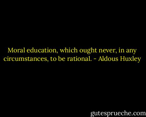 Moral education, which ought never, in any circumstances, to be rational. - Aldous Huxley