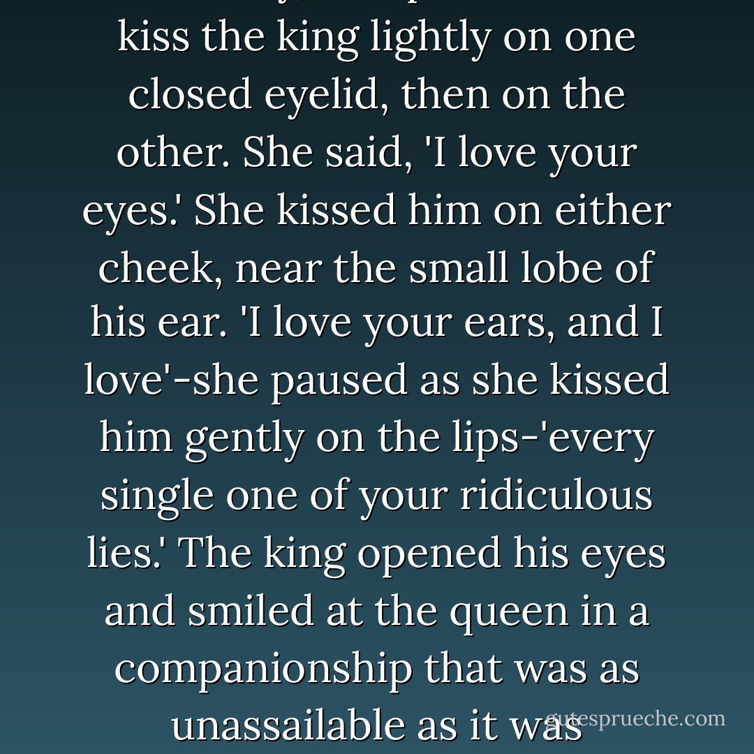 After one moment of gripped immobility, the queen bent to kiss the king lightly on one closed eyelid, then on the other. She said, 'I love your eyes.' She kissed him on either cheek, near the small lobe of his ear. 'I love your ears, and I love'-she paused as she kissed him gently on the lips-'every single one of your ridiculous lies.' The king opened his eyes and smiled at the queen in a companionship that was as unassailable as it was unfathomable. - Megan Whalen Turner