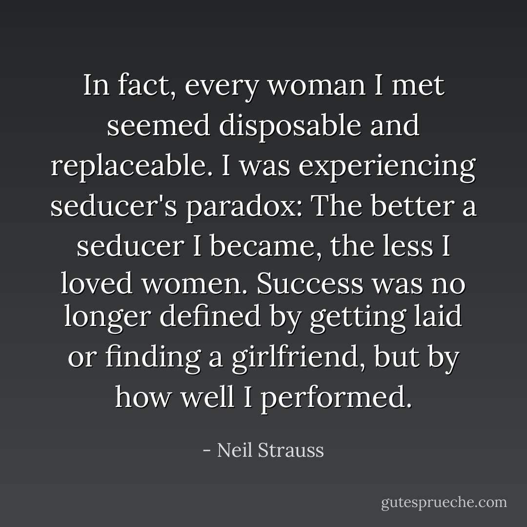 In fact, every woman I met seemed disposable and replaceable. I was experiencing seducer's paradox: The better a seducer I became, the less I loved women. Success was no longer defined by getting laid or finding a girlfriend, but by how well I performed. - Neil Strauss