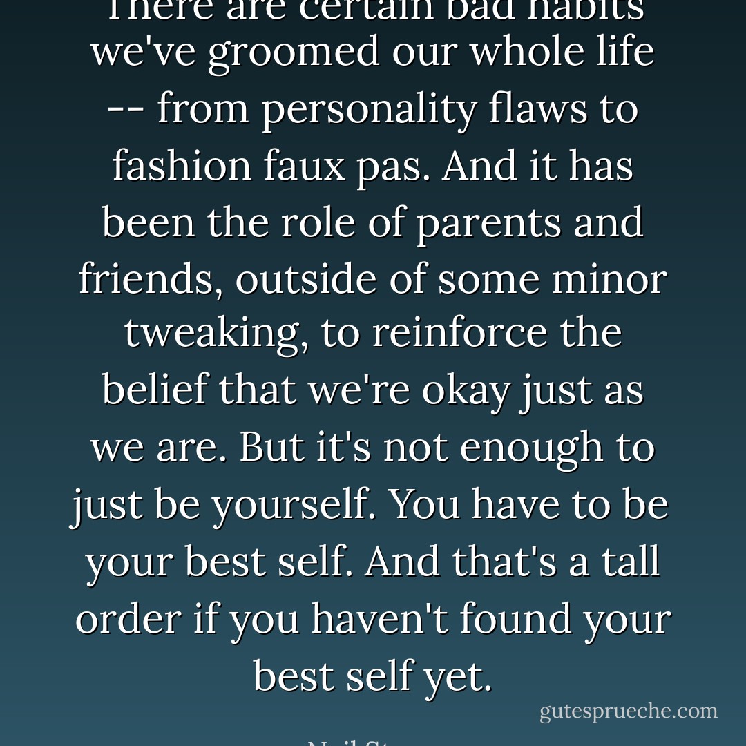There are certain bad habits we've groomed our whole life -- from personality flaws to fashion faux pas. And it has been the role of parents and friends, outside of some minor tweaking, to reinforce the belief that we're okay just as we are. But it's not enough to just be yourself. You have to be your best self. And that's a tall order if you haven't found your best self yet. - Neil Strauss