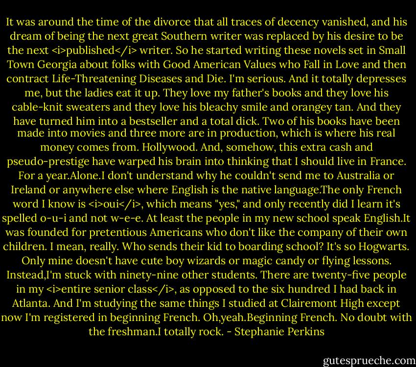 It was around the time of the divorce that all traces of decency vanished, and his dream of being the next great Southern writer was replaced by his desire to be the next <i>published</i> writer. So he started writing these novels set in Small Town Georgia about folks with Good American Values who Fall in Love and then contract Life-Threatening Diseases and Die.<br />I'm serious.<br />And it totally depresses me, but the ladies eat it up. They love my father's books and they love his cable-knit sweaters and they love his bleachy smile and orangey tan. And they have turned him into a bestseller and a total dick.<br />Two of his books have been made into movies and three more are in production, which is where his real money comes from. Hollywood. And, somehow, this extra cash and pseudo-prestige have warped his brain into thinking that I should live in France. For a year.Alone.I don't understand why he couldn't send me to Australia or Ireland or anywhere else where English is the native language.The only French word I know is <i>oui</i>, which means "yes," and only recently did I learn it's spelled o-u-i and not w-e-e.<br />At least the people in my new school speak English.It was founded for pretentious Americans who don't like the company of their own children. I mean, really. Who sends their kid to boarding school? It's so Hogwarts. Only mine doesn't have cute boy wizards or magic candy or flying lessons.<br />Instead,I'm stuck with ninety-nine other students. There are twenty-five people in my <i>entire senior class</i>, as opposed to the six hundred I had back in Atlanta. And I'm studying the same things I studied at Clairemont High except now I'm registered in beginning French.<br />Oh,yeah.Beginning French. No doubt with the freshman.I totally rock. - Stephanie Perkins