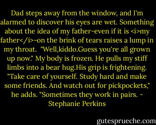 Dad steps away from the window, and I'm alarmed to discover his eyes are wet. Something about the idea of my father-even if it is <i>my father</i>-on the brink of tears raises a lump in my throat. <br />"Well,kiddo.Guess you're all grown up now."<br />My body is frozen. He pulls my stiff limbs into a bear hug.His grip is frightening. "Take care of yourself. Study hard and make some friends. And watch out for pickpockets," he adds. "Sometimes they work in pairs. - Stephanie Perkins