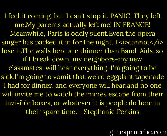 I feel it coming, but I can't stop it.<br />PANIC.<br />They left me.My parents actually left me! IN FRANCE!<br />Meanwhile, Paris is oddly silent.Even the opera singer has packed it in for the night. I <i>cannot</i> lose it.The walls here are thinner than Band-Aids, so if I break down, my neighbors-my new classmates-will hear everything. I'm going to be sick.I'm going to vomit that weird eggplant tapenade I had for dinner, and everyone will hear,and no one will invite me to watch the mimes escape from their invisible boxes, or whatever it is people do here in their spare time. - Stephanie Perkins