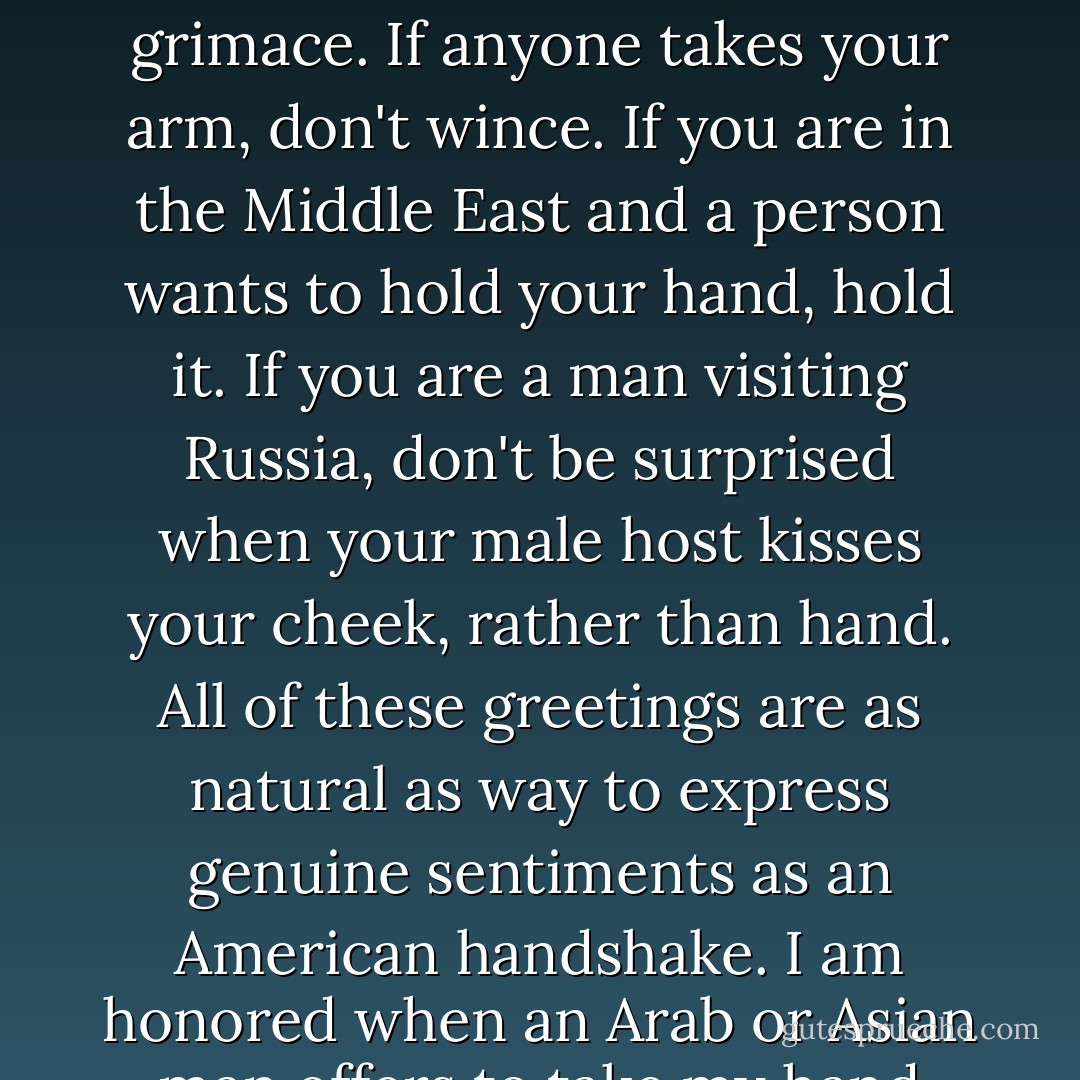 If you currently travel abroad or plan to in the future, make sure you understand the cultural convention of the country that you are visiting. Particularly with regard to greetings. If someone gives you a weak hand-shake, don't grimace. If anyone takes your arm, don't wince. If you are in the Middle East and a person wants to hold your hand, hold it. If you are a man visiting Russia, don't be surprised when your male host kisses your cheek, rather than hand. All of these greetings are as natural as way to express genuine sentiments as an American handshake. I am honored when an Arab or Asian man offers to take my hand because I know that it is a sign of high respect and trust. Accepting these cultural differences is the first step to better understanding and embracing diversity. - Joe Navarro