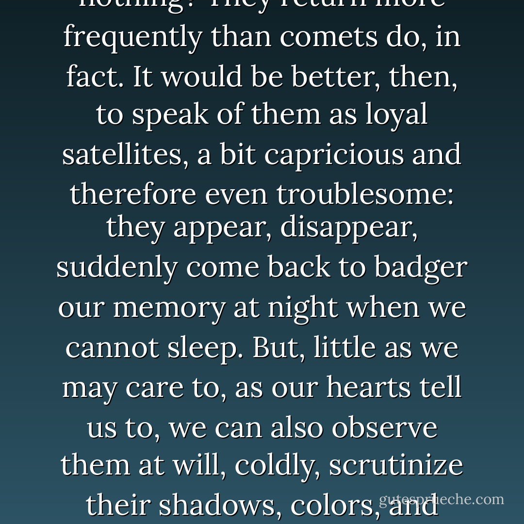 Don't we all have a certain number of images that stay around in our head, which we undoubtedly call memories and improperly so, and which we can never get rid of because they return in our sky with the regularity of a comet - torn away also from a world about which we know almost nothing? They return more frequently than comets do, in fact. It would be better, then, to speak of them as loyal satellites, a bit capricious and therefore even troublesome: they appear, disappear, suddenly come back to badger our memory at night when we cannot sleep. But, little as we may care to, as our hearts tell us to, we can also observe them at will, coldly, scrutinize their shadows, colors, and relief. Only, they are dead stars: from them we shall never grasp anything other than the certainty that we have already seen them, examined them, questioned them without really understanding the laws that the line of their mysterious orbits obeyed. - Marc Augé