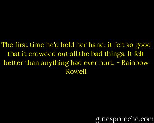 The first time he'd held her hand, it felt so good that it crowded out all the bad things. It felt better than anything had ever hurt. - Rainbow Rowell