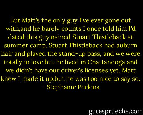 But Matt's the only guy I've ever gone out with,and he barely counts.I once told him I'd dated this guy named Stuart Thistleback at summer camp. Stuart Thistleback had auburn hair and played the stand-up bass, and we were totally in love,but he lived in Chattanooga and we didn't have our driver's licenses yet.<br />Matt knew I made it up,but he was too nice to say so. - Stephanie Perkins