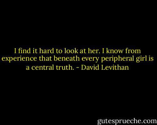 I find it hard to look at her. I know from experience that beneath every peripheral girl<br />is a central truth. - David Levithan
