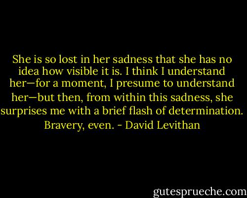 She is so lost in her sadness that she has no idea how visible it is. I think I understand<br />her—for a moment, I presume to understand her—but then, from within this sadness,<br />she surprises me with a brief flash of determination. Bravery, even. - David Levithan