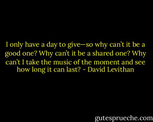 I only have a day to give—so why can’t it be a good<br />one? Why can’t it be a shared one? Why can’t I take the music of the moment and see<br />how long it can last? - David Levithan