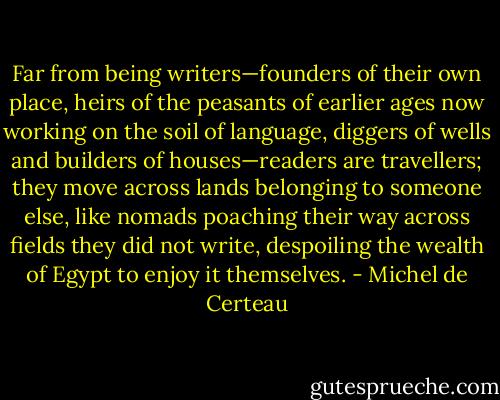 Far from being writers—founders of their own place, heirs of the peasants of earlier ages now working on the soil of language, diggers of wells and builders of houses—readers are travellers; they move across lands belonging to someone else, like nomads poaching their way across fields they did not write, despoiling the wealth of Egypt to enjoy it themselves. - Michel de Certeau