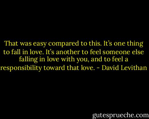 That was easy compared to this. It’s one thing to fall in love. It’s another to feel<br />someone else falling in love with you, and to feel a responsibility toward that love. - David Levithan