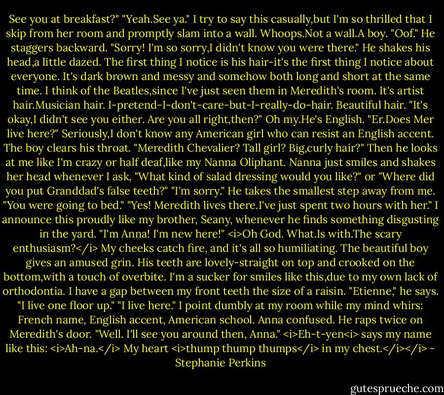 See you at breakfast?"<br />"Yeah.See ya." I try to say this casually,but I'm so thrilled that I skip from her room and promptly slam into a wall.<br />Whoops.Not a wall.A boy.<br />"Oof." He staggers backward.<br />"Sorry! I'm so sorry,I didn't know you were there."<br />He shakes his head,a little dazed. The first thing I notice is his hair-it's the first thing I notice about everyone. It's dark brown and messy and somehow both long and short at the same time. I think of the Beatles,since I've just seen them in Meredith's room. It's artist hair.Musician hair. I-pretend-I-don't-care-but-I-really-do-hair.<br />Beautiful hair.<br />"It's okay,I didn't see you either. Are you all right,then?"<br />Oh my.He's English.<br />"Er.Does Mer live here?"<br />Seriously,I don't know any American girl who can resist an English accent.<br />The boy clears his throat. "Meredith Chevalier? Tall girl? Big,curly hair?" Then he looks at me like I'm crazy or half deaf,like my Nanna Oliphant. Nanna just smiles and shakes her head whenever I ask, "What kind of salad dressing would you like?" or "Where did you put Granddad's false teeth?"<br />"I'm sorry." He takes the smallest step away from me. "You were going to bed."<br />"Yes! Meredith lives there.I've just spent two hours with her." I announce this proudly like my brother, Seany, whenever he finds something disgusting in the yard. "I'm Anna! I'm new here!" <i>Oh God. What.Is with.The scary enthusiasm?</i> My cheeks catch fire, and it's all so humiliating.<br />The beautiful boy gives an amused grin. His teeth are lovely-straight on top and crooked on the bottom,with a touch of overbite. I'm a sucker for smiles like this,due to my own lack of orthodontia. I have a gap between my front teeth the size of a raisin.<br />"Etienne," he says. "I live one floor up."<br />"I live here." I point dumbly at my room while my mind whirs: French name, English accent, American school. Anna confused.<br />He raps twice on Meredith's door. "Well. I'll see you around then, Anna."<br /><i>Eh-t-yen<i> says my name like this: <i>Ah-na.</i><br />My heart <i>thump thump thumps</i> in my chest.</i></i> - Stephanie Perkins