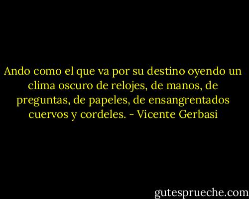 Ando como el que va por su destino<br />oyendo un clima oscuro de relojes,<br />de manos, de preguntas, de papeles,<br />de ensangrentados cuervos y cordeles. - Vicente Gerbasi