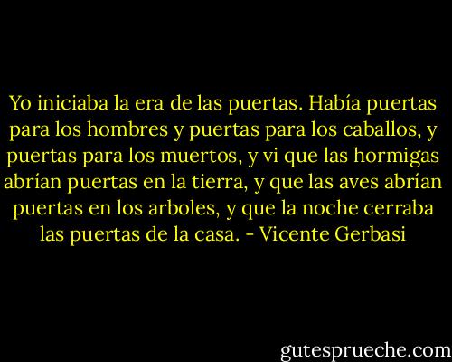 Yo iniciaba la era de las puertas.<br />Había puertas para los hombres y puertas para los caballos,<br />y puertas para los muertos,<br />y vi que las hormigas abrían puertas en la tierra,<br />y que las aves abrían puertas en los arboles,<br />y que la noche cerraba las puertas de la casa. - Vicente Gerbasi
