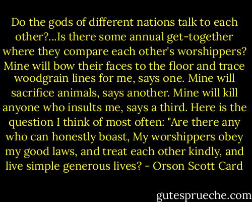 Do the gods of different nations talk to each other?...Is there some annual get-together where they compare each other's worshippers? Mine will bow their faces to the floor and trace woodgrain lines for me, says one. Mine will sacrifice animals, says another. Mine will kill anyone who insults me, says a third. Here is the question I think of most often: "Are there any who can honestly boast, My worshippers obey my good laws, and treat each other kindly, and live simple generous lives? - Orson Scott Card