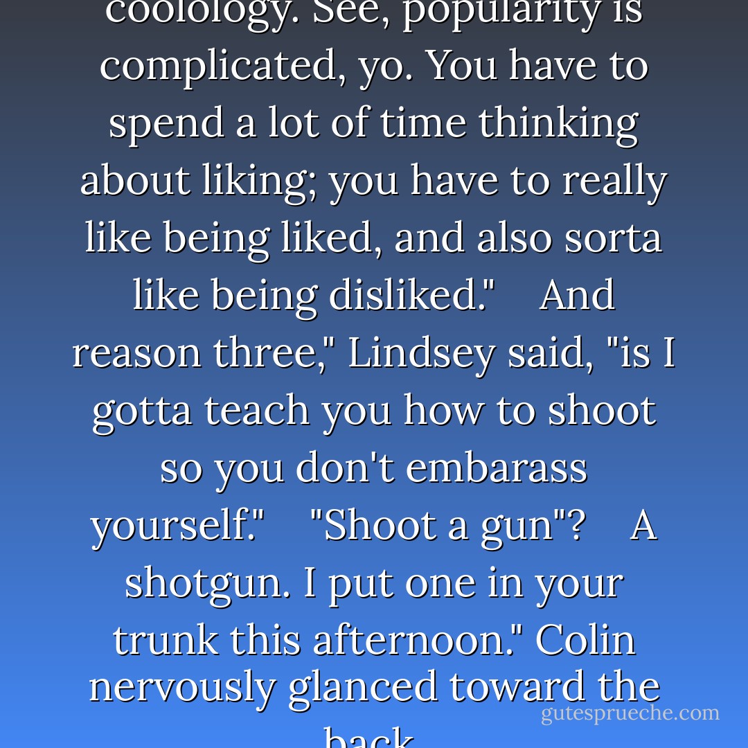 C-minus in algebra; A plus in coolology. See, popularity is complicated, yo. You have to spend a lot of time thinking about liking; you have to really like being liked, and also sorta like being disliked." <br /> <br />And reason three," Lindsey said, "is I gotta teach you how to shoot so you don't embarass yourself." <br /> <br />"Shoot a gun"? <br /> <br />A shotgun. I put one in your trunk this afternoon." Colin nervously glanced toward the back. - John Green