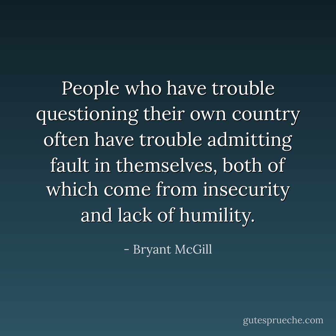 People who have trouble questioning their own country often have trouble admitting fault in themselves, both of which come from insecurity and lack of humility. - Bryant McGill