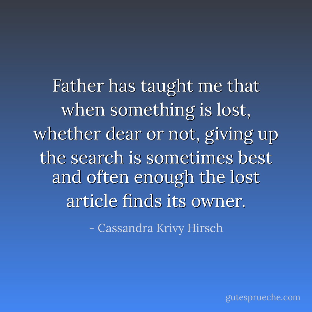 Father has taught me that when something is lost, whether dear or not, giving up the search is sometimes best and often enough the lost article finds its owner. - Cassandra Krivy Hirsch