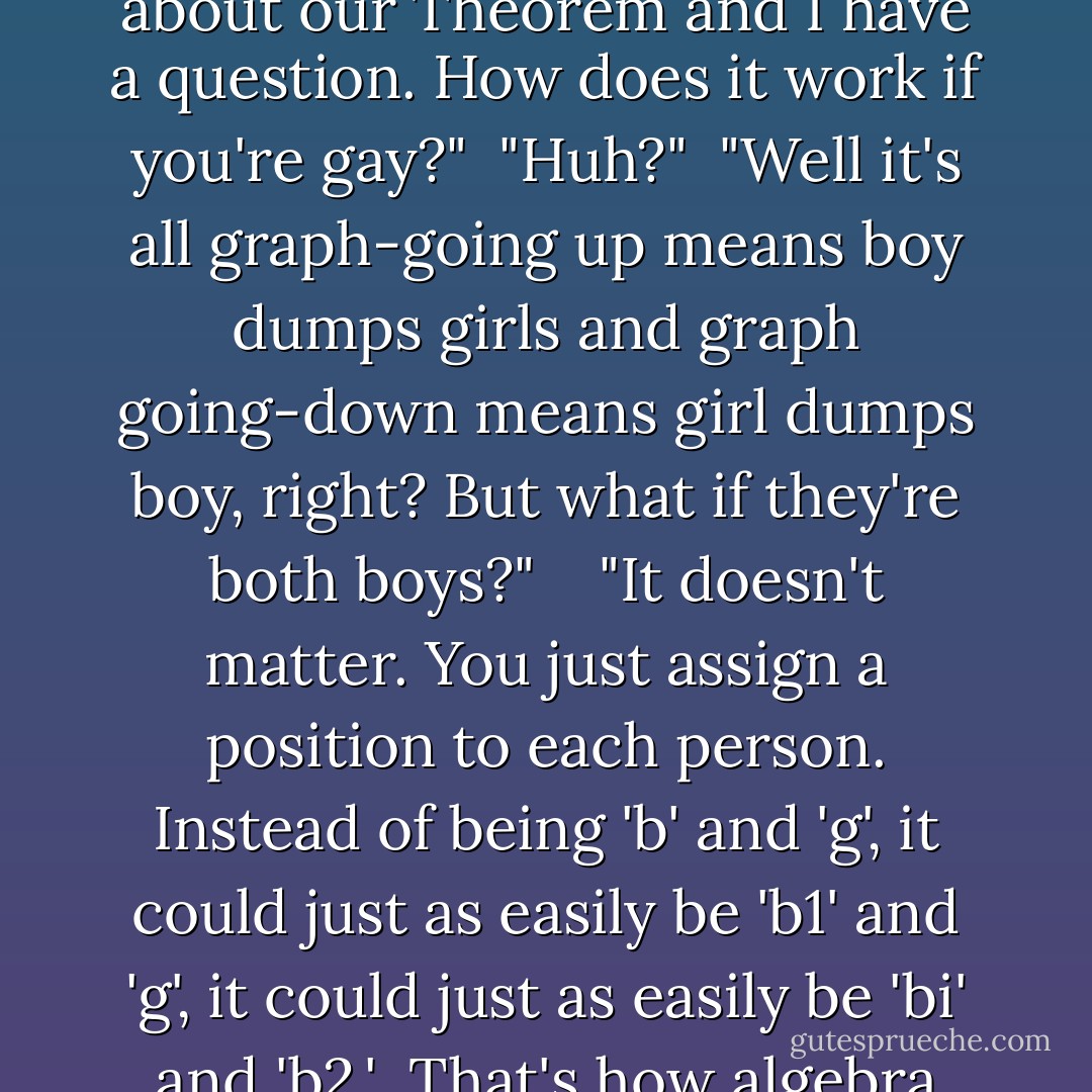 Well, three reasons. First, because I've been thinking about our Theorem and I have a question. How does it work if you're gay?" <br />"Huh?" <br />"Well it's all graph-going up means boy dumps girls and graph going-down means girl dumps boy, right? But what if they're both boys?" <br /> <br />"It doesn't matter. You just assign a position to each person. Instead of being 'b' and 'g', it could just as easily be 'b1' and 'g', it could just as easily be 'bi' and 'b2.' <br />That's how algebra works. - John Green