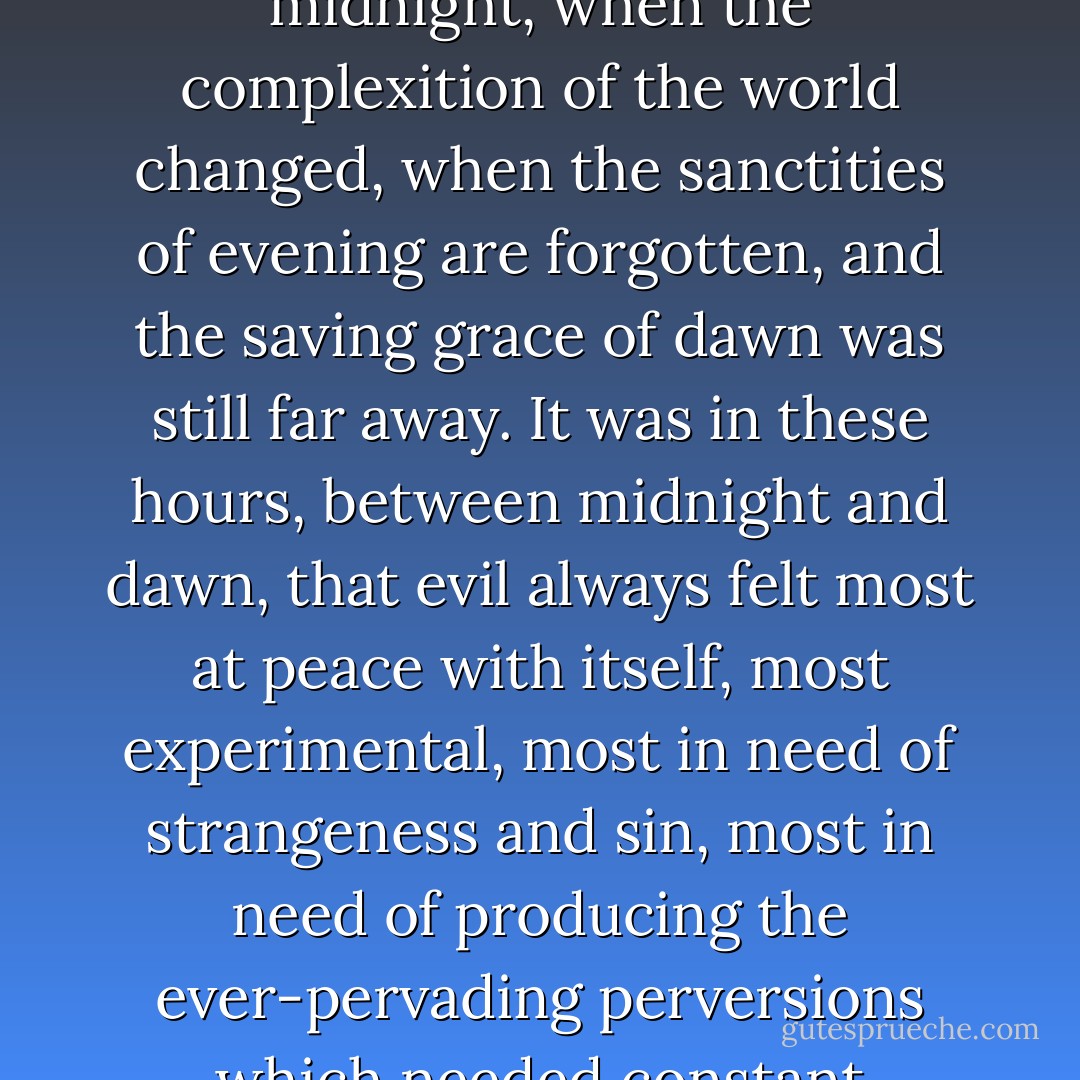 The minutes dragged by, and a hush fell over the village. This was the time Azzie loved best, the minutes approaching midnight, when the complexition of the world changed, when the sanctities of evening are forgotten, and the saving grace of dawn was still far away. It was in these hours, between midnight and dawn, that evil always felt most at peace with itself, most experimental, most in need of strangeness and sin, most in need of producing the ever-pervading perversions which needed constant renewal, and the doing of which was a delight to the evil soul. - Roger Zelazny