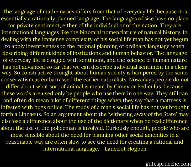 The language of mathematics differs from that of everyday life, because it is essentially a rationally planned language. The languages of size have no place for private sentiment, either of the individual or of the nation. They are international languages like the binomial nomenclature of natural history. In dealing with the immense complexity of his social life man has not yet begun to apply inventiveness to the rational planning of ordinary language when describing different kinds of institutions and human behavior. The language of everyday life is clogged with sentiment, and the science of human nature has not advanced so far that we can describe individual sentiment in a clear way. So constructive thought about human society is hampered by the same conservatism as embarrassed the earlier naturalists. Nowadays people do not differ about what sort of animal is meant by Cimex or Pediculus, because these words are used only by people who use them in one way. They still can and often do mean a lot of different things when they say that a mattress is infested with bugs or lice. The study of a man's social life has not yet brought forth a Linnaeus. So an argument about the 'withering away of the State' may disclose a difference about the use of the dictionary when no real difference about the use of the policeman is involved. Curiously enough, people who are most sensible about the need for planning other social amenities in a reasonable way are often slow to see the need for creating a rational and international language. - Lancelot Hogben