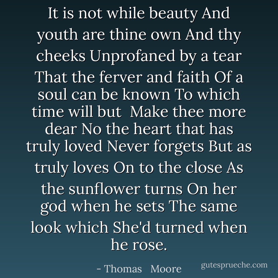 It is not while beauty<br />And youth are thine own<br />And thy cheeks<br />Unprofaned by a tear<br />That the ferver and faith<br />Of a soul can be known<br />To which time will but <br />Make thee more dear<br />No the heart that has truly loved<br />Never forgets<br />But as truly loves<br />On to the close<br />As the sunflower turns<br />On her god when he sets<br />The same look which<br />She'd turned when he rose. - Thomas   Moore