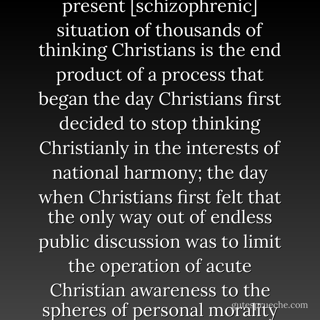 We are all caught up, entangled, in the lumbering day-to-day operations of a [social] machinery, working in many respects in the service of ends which we as Christians reject. This situation, the present [schizophrenic] situation of thousands of thinking Christians is the end product of a process that began the day Christians first decided to stop thinking Christianly in the interests of national harmony; the day when Christians first felt that the only way out of endless public discussion was to limit the operation of acute Christian awareness to the spheres of personal morality and spirituality. <br /><br />From that point, the spheres of political, cultural, social, and commercial life became dominated by pragmatic and utilitarian thinking. - Harry Blamires