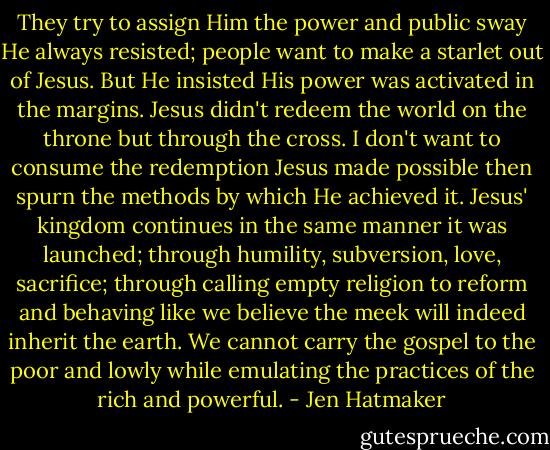 They try to assign Him the power and public sway He always resisted; people want to make a starlet out of Jesus. But He insisted His power was activated in the margins. Jesus didn't redeem the world on the throne but through the cross. I don't want to consume the redemption Jesus made possible then spurn the methods by which He achieved it. Jesus' kingdom continues in the same manner it was launched; through humility, subversion, love, sacrifice; through calling empty religion to reform and behaving like we believe the meek will indeed inherit the earth. We cannot carry the gospel to the poor and lowly while emulating the practices of the rich and powerful. - Jen Hatmaker