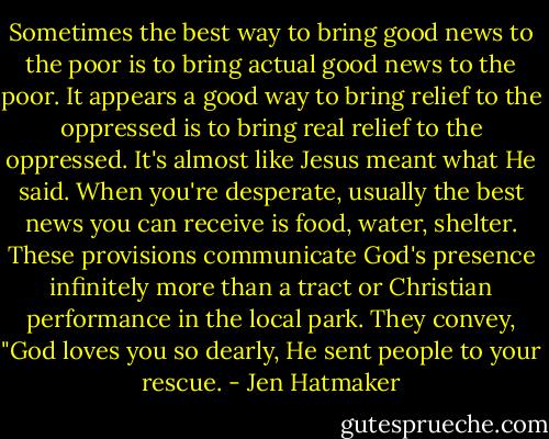 Sometimes the best way to bring good news to the poor is to bring actual good news to the poor. It appears a good way to bring relief to the oppressed is to bring real relief to the oppressed. It's almost like Jesus meant what He said. When you're desperate, usually the best news you can receive is food, water, shelter. These provisions communicate God's presence infinitely more than a tract or Christian performance in the local park. They convey, "God loves you so dearly, He sent people to your rescue. - Jen Hatmaker