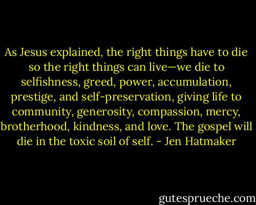 As Jesus explained, the right things have to die so the right things can live—we die to selfishness, greed, power, accumulation, prestige, and self-preservation, giving life to community, generosity, compassion, mercy, brotherhood, kindness, and love. The gospel will die in the toxic soil of self. - Jen Hatmaker