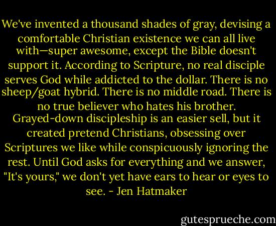 We've invented a thousand shades of gray, devising a comfortable Christian existence we can all live with—super awesome, except the Bible doesn't support it. According to Scripture, no real disciple serves God while addicted to the dollar. There is no sheep/goat hybrid. There is no middle road. There is no true believer who hates his brother. Grayed-down discipleship is an easier sell, but it created pretend Christians, obsessing over Scriptures we like while conspicuously ignoring the rest. Until God asks for everything and we answer, "It's yours," we don't yet have ears to hear or eyes to see. - Jen Hatmaker