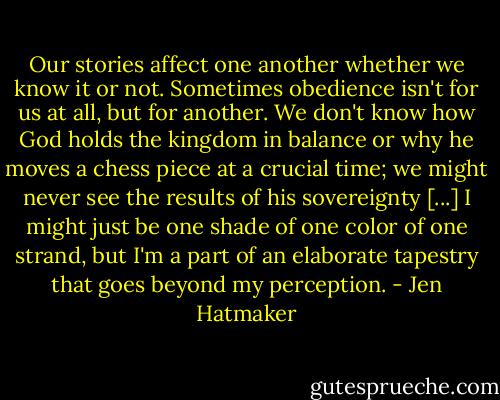 Our stories affect one another whether we know it or not. Sometimes obedience isn't for us at all, but for another. We don't know how God holds the kingdom in balance or why he moves a chess piece at a crucial time; we might never see the results of his sovereignty [...] I might just be one shade of one color of one strand, but I'm a part of an elaborate tapestry that goes beyond my perception. - Jen Hatmaker