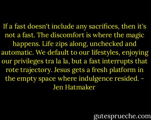 If a fast doesn't include any sacrifices, then it's not a fast. The discomfort is where the magic happens. Life zips along, unchecked and automatic. We default to our lifestyles, enjoying our privileges tra la la, but a fast interrupts that rote trajectory. Jesus gets a fresh platform in the empty space where indulgence resided. - Jen Hatmaker