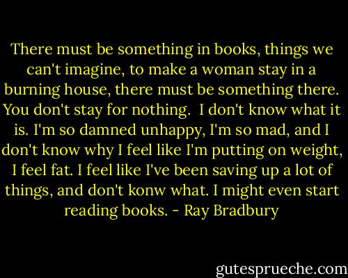 There must be something in books, things we can't imagine, to make a woman stay in a burning house, there must be something there. You don't stay for nothing.<br /><br />I don't know what it is. I'm so damned unhappy, I'm so mad, and I don't know why I feel like I'm putting on weight, I feel fat. I feel like I've been saving up a lot of things, and don't konw what. I might even start reading books. - Ray Bradbury