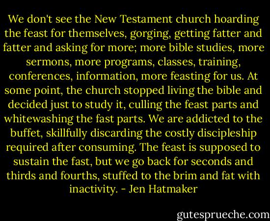 We don't see the New Testament church hoarding the feast for themselves, gorging, getting fatter and fatter and asking for more; more bible studies, more sermons, more programs, classes, training, conferences, information, more feasting for us. At some point, the church stopped living the bible and decided just to study it, culling the feast parts and whitewashing the fast parts. We are addicted to the buffet, skillfully discarding the costly discipleship required after consuming. The feast is supposed to sustain the fast, but we go back for seconds and thirds and fourths, stuffed to the brim and fat with inactivity. - Jen Hatmaker
