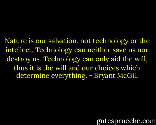 Nature is our salvation, not technology or the intellect. Technology can neither save us nor destroy us. Technology can only aid the will, thus it is the will and our choices which determine everything. - Bryant McGill