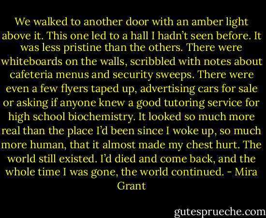 We walked to another door with an amber light above it. This one led to a hall I hadn’t seen before. It was less pristine than the others. There were whiteboards on the walls, scribbled with notes about cafeteria menus and security sweeps. There were even a few flyers taped up, advertising cars for sale or asking if anyone knew a good tutoring service for high school biochemistry. It looked so much more real than the place I’d been since I woke up, so much more human, that it almost made my chest hurt. The world still existed. I’d died and come back, and the whole time I was gone, the world continued. - Mira Grant